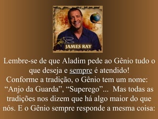 Conforme a tradição, o Gênio tem um nome:  “Anjo da Guarda”, “Superego”...  Mas todas as tradições nos dizem que há algo maior do que nós. E o Gênio sempre responde a mesma coisa: Lembre-se de que Aladim pede ao Gênio tudo o que deseja e  sempre  é atendido! 