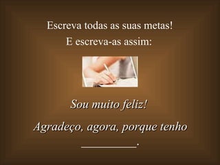 Escreva todas as suas metas!  E escreva-as assim: Sou muito feliz!  Agradeço, agora, porque tenho  _________. 