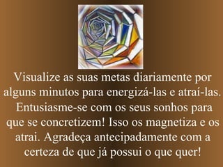 Entusiasme-se com os seus sonhos para que se concretizem! Isso os magnetiza e os atrai. Agradeça antecipadamente com a certeza de que já possui o que quer! Visualize as suas metas diariamente por alguns minutos para energizá-las e atraí-las. 