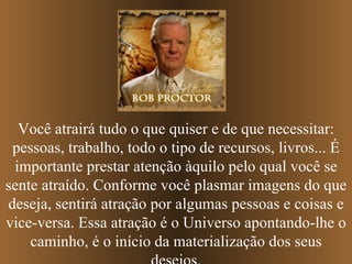 Você atrairá tudo o que quiser e de que necessitar: pessoas, trabalho, todo o tipo de recursos, livros... É importante prestar atenção àquilo pelo qual você se sente atraído. Conforme você plasmar imagens do que deseja, sentirá atração por algumas pessoas e coisas e vice-versa. Essa atração é o Universo apontando-lhe o caminho, é o início da materialização dos seus desejos. 