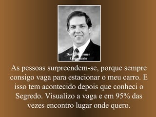 As pessoas surpreendem-se, porque sempre consigo vaga para estacionar o meu carro. E isso tem acontecido depois que conheci o Segredo. Visualizo a vaga e em 95% das vezes encontro lugar onde quero. David Schirmer Empresário 