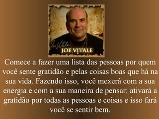 Comece a fazer uma lista das pessoas por quem você sente gratidão e pelas coisas boas que há na sua vida. Fazendo isso, você mexerá com a sua energia e com a sua maneira de pensar: ativará a gratidão por todas as pessoas e coisas e isso fará você se sentir bem. 