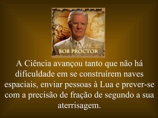 A Ciência avançou tanto que não há dificuldade em se construírem naves espaciais, enviar pessoas à Lua e prever-se com a precisão de fração de segundo a sua aterrisagem. 