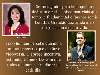 Sermos gratos pelo bem que nos dedicam e pelas coisas materiais que temos é fundamental e faz-nos sentir bem.E a Gratidão traz ainda mais alegrias para a nossa vida. Marci Shimoff John Gray Doutor em Psicologia pela Universidade de Oxford, autor de “Mulheres de Vênus, Homens de Marte”. Todo homem percebe quando a mulher aprecia o que ele faz e vice-versa. O apreço incentiva, estimula, é apoio, faz com que todos queiram ser melhores a cada dia. Escritora 