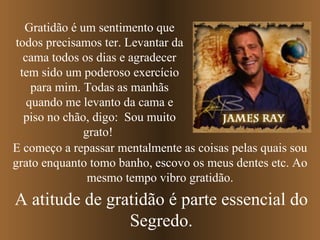 E começo a repassar mentalmente as coisas pelas quais sou grato enquanto tomo banho, escovo os meus dentes   etc. Ao mesmo tempo vibro gratidão. Gratidão é um sentimento que todos precisamos ter. Levantar da cama todos os dias e agradecer tem sido um poderoso exercício para mim. Todas as manhãs quando me levanto da cama e piso no chão, digo:  Sou muito grato!  A atitude de gratidão é parte essencial do Segredo. 