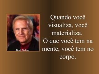 Quando você visualiza, você materializa.   O que você tem na mente, você tem no corpo. Denis Waitley 