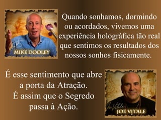 Quando sonhamos, dormindo ou acordados, vivemos uma experiência holográfica tão real que sentimos os resultados dos nossos sonhos fisicamente.   É esse sentimento que abre a porta da Atração. É assim que o Segredo passa à Ação. 
