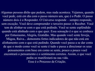Algumas pessoas dirão que pedem, mas nada acontece. Vejamos, quando você pede, está em dia com o passo número um, que é o Pedir. O passo número dois é o Responder. O Universo responde – sempre responde, sem exceção. Você deve compreender o terceiro passo: o Receber. Você tem de alinhar-se com o que está pedindo. Você se sente esplêndido quando está alinhado com o que quer. Essa sensação é o que se conhece por Entusiasmo, Alegria, Gratidão. Mas quando você sente Inveja, Mágoa, Raiva... demonstra fortes indicadores de que não está em alinhamento com o que está pedindo. Quando você passa a se dar conta de que o modo como você se sente é tudo e passa a direcionar os seus pensamentos com base em como se sente, pouco a pouco você encontrará o pensamento e o sentimento corretos. Assim, o que você pediu se manifestará na sua vida. Esse é o Processo de Criação.   