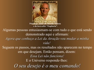 Algumas pessoas entusiasmam-se com tudo o que está sendo demonstrado aqui e afirmam: Agora que conheço a Lei da Atração vou mudar a minha vida!   Seguem os passos, mas os resultados não aparecem no tempo em que desejam. Então pensam, dizem:  Essa Lei não funciona! E o Universo responde-lhes:  O seu desejo é o meu comando! Psicólogo, autor do Método Sedona  e do  best-seller  “Euphoria”. 