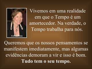 Vivemos em uma realidade em que o Tempo é um amortecedor. Na verdade, o Tempo trabalha para nós.   Queremos que os nossos pensamentos se manifestem imediatamente, mas algumas evidências demoram a vir e isso é bom. Tudo tem o seu tempo. Esther Hicks 