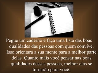 Pegue um caderno e faça uma lista das boas qualidades das pessoas com quem convive. Isso orientará a sua mente para a melhor parte delas. Quanto mais você pensar nas boas qualidades dessas pessoas, melhor elas se tornarão para você. 
