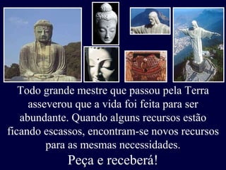 Todo grande mestre que passou pela Terra asseverou que a vida foi feita para ser abundante. Quando alguns recursos estão ficando escassos, encontram-se novos recursos para as mesmas necessidades. Peça e receberá! 