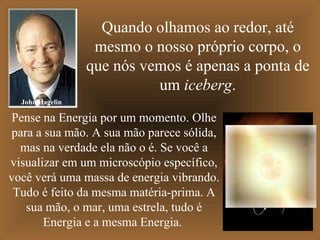 Quando olhamos ao redor, até mesmo o nosso próprio corpo, o que nós vemos é apenas a ponta de um  iceberg . Pense na Energia por um momento. Olhe para a sua mão. A sua mão parece sólida, mas na verdade ela não o é. Se você a visualizar em um microscópio específico, você verá uma massa de energia vibrando. Tudo é feito da mesma matéria-prima. A sua mão, o mar, uma estrela, tudo é Energia e a mesma Energia.  John Hagelin 