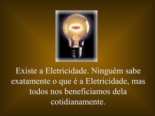 Existe a Eletricidade. Ninguém sabe exatamente o que é a Eletricidade, mas todos nos beneficiamos dela cotidianamente. 