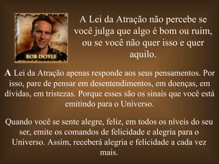 A Lei da Atração não percebe se você julga que algo é bom ou ruim, ou se você não quer isso e quer aquilo. A  Lei da Atração apenas responde aos seus pensamentos. Por isso, pare de pensar em desentendimentos, em doenças, em dívidas, em tristezas. Porque esses são os sinais que você está emitindo para o Universo. Quando você se sente alegre, feliz, em todos os níveis do seu ser, emite os comandos de felicidade e alegria para o Universo. Assim, receberá alegria e felicidade a cada vez mais. 