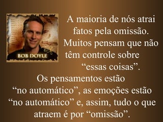 Os pensamentos estão  “ no automático”, as emoções estão “no automático” e, assim, tudo o que atraem é por “omissão”. A   maioria de nós atrai fatos pela omissão. Muitos pensam que não têm controle sobre  “essas coisas”. 