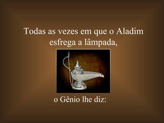 Todas as vezes em que o Aladim  esfrega a lâmpada,  o Gênio lhe diz: 