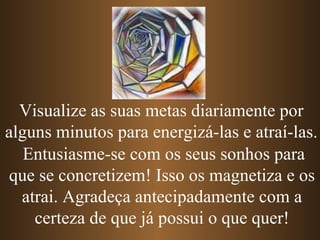 Entusiasme-se com os seus sonhos para que se concretizem! Isso os magnetiza e os atrai. Agradeça antecipadamente com a certeza de que já possui o que quer! Visualize as suas metas diariamente por alguns minutos para energizá-las e atraí-las. 