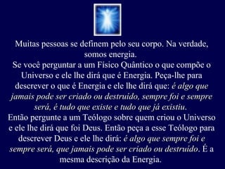 Muitas pessoas se definem pelo seu corpo. Na verdade, somos energia.  Se você perguntar a um Físico Quântico o que compõe o Universo e ele lhe dirá que é Energia. Peça-lhe para descrever o que é Energia e ele lhe dirá que:  é algo que jamais pode ser criado ou destruído, sempre foi e sempre será, é tudo que existe e tudo que já existiu .  Então pergunte a um Teólogo sobre quem criou o Universo e ele lhe dirá que foi Deus. Então peça a esse Teólogo para descrever Deus e ele lhe dirá:  é algo que sempre foi e sempre será, que jamais pode ser criado ou destruído . É a mesma descrição da Energia.  