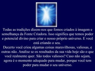 Todas as tradições dizem-nos que fomos criados à imagem e semelhança da Fonte Criadora. Isso significa que temos poder e potencial divino para criar o nosso próprio universo. E você está criando o seu.  Decerto você criou algumas coisas maravilhosas, valiosas, e outras não. Analise se os resultados da sua vida hoje são o que você realmente quer. São todos valiosos? Caso não sejam, agora é o momento adequado para mudar, porque você tem poder para mudar o seu universo. 