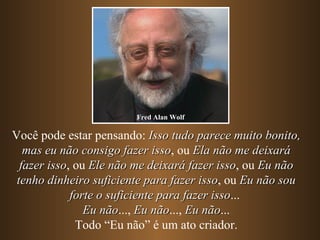 Você pode estar pensando:  Isso tudo parece muito bonito, mas eu não consigo fazer isso , ou  Ela não me deixará fazer isso , ou  Ele não me deixará fazer isso , ou  Eu não tenho dinheiro suficiente para fazer isso , ou  Eu não sou forte o suficiente para fazer isso ...  Eu não ...,  Eu não ...,  Eu não ... Todo “Eu não” é um ato criador. Fred Alan Wolf 