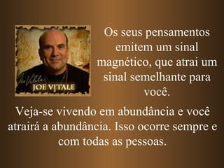 Os seus pensamentos emitem um sinal magnético, que atrai um sinal semelhante para você. Veja-se vivendo em abundância e você atrairá a abundância. Isso ocorre sempre e com todas as pessoas. 