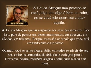 A Lei da Atração não percebe se você julga que algo é bom ou ruim, ou se você não quer isso e quer aquilo. A  Lei da Atração apenas responde aos seus pensamentos. Por isso, pare de pensar em desentendimentos, em doenças, em dívidas, em tristezas. Porque esses são os sinais que você está emitindo para o Universo. Quando você se sente alegre, feliz, em todos os níveis do seu ser, emite os comandos de felicidade e alegria para o Universo. Assim, receberá alegria e felicidade a cada vez mais. 