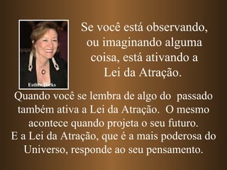 Quando você se lembra de algo do  passado também ativa a Lei da Atração.  O mesmo acontece quando projeta o seu futuro. E a Lei da Atração, que é a mais poderosa do Universo, responde ao seu pensamento. Se você está observando, ou imaginando alguma coisa, está ativando a Lei da Atração.   Esther Hicks 