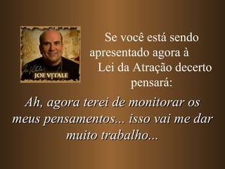 Se você está sendo apresentado agora à  Lei da Atração decerto pensará: Ah, agora terei de monitorar os meus pensamentos... isso vai me dar muito trabalho... 