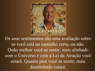 Os seus sentimentos são uma avaliação sobre se você está no caminho certo, ou não. Quão melhor você se sentir, mais alinhado com o Universo e com a Lei da Atração você estará. Quanto pior você se sentir, mais desalinhado estará. 