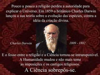 E o fosso entre a religião e a Ciência tornou-se intransponível.  A Humanidade mudou e não mais teme as imposições e os castigos religiosos. A Ciência sobrepôs-se. Pouco a   pouco a religião perdeu a autoridade para  explicar o Universo. Em 1859 o britânico Charles Darwin lançou a sua teoria sobre a evolução das espécies, contra a idéia da criação divina. 1809 - 1882 Charles Darwin 