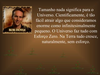 Tamanho nada significa para o Universo. Cientificamente, é tão fácil atrair algo que consideramos enorme como infinitesimalmente pequeno. O Universo faz tudo com Esforço Zero. Na Terra tudo cresce, naturalmente, sem esforço. 