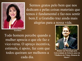 Sermos gratos pelo bem que nos dedicam e pelas coisas materiais que temos é fundamental e faz-nos sentir bem.E a Gratidão traz ainda mais alegrias para a nossa vida. Marci Shimoff John Gray Doutor em Psicologia pela Universidade de Oxford, autor de “Mulheres de Vênus, Homens de Marte”. Todo homem percebe quando a mulher aprecia o que ele faz e vice-versa. O apreço incentiva, estimula, é apoio, faz com que todos queiram ser melhores a cada dia. Escritora 