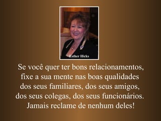 Se você quer ter bons relacionamentos, fixe a sua mente nas boas qualidades  dos seus familiares, dos seus amigos,  dos seus colegas, dos seus funcionários.  Jamais reclame de nenhum deles! Esther Hicks 