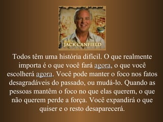 Todos têm uma história difícil. O que realmente importa é o que você fará  agora , o que você escolherá  agora . Você pode manter o foco nos fatos desagradáveis do passado, ou mudá-lo. Quando as pessoas mantêm o foco no que elas querem, o que não querem perde a força. Você expandirá o que quiser e o resto desaparecerá. 