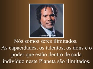 Nós somos seres ilimitados.  As capacidades, os talentos, os dons e o poder que estão dentro de cada indivíduo neste Planeta são ilimitados. Michael Beckwith 