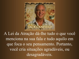 A Lei da Atração dá-lhe tudo o que você menciona na sua fala e tudo aquilo em que foca o seu pensamento. Portanto, você cria situações agradáveis, ou desagradáveis. 