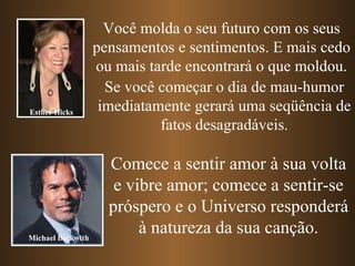 Você molda o seu futuro com os seus pensamentos e sentimentos. E mais cedo ou mais tarde encontrará o que moldou. Se você começar o dia de mau-humor imediatamente gerará uma seqüência de fatos desagradáveis. Comece a sentir amor à sua volta e vibre amor; comece a sentir-se próspero e o Universo responderá à natureza da sua canção. Esther Hicks Michael Beckwith 