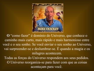 O  “como fazer” é domínio do Universo, que conhece o caminho mais curto, mais rápido e mais harmonioso entre você e o seu sonho. Se você enviar o seu sonho ao Universo, vai surpreender-se e deslumbrar-se. É quando a magia e os milagres acontecem. Todas as forças do Universo respondem aos seus pedidos.  O Universo reorganiza-se para fazer com que as coisas aconteçam para você.  