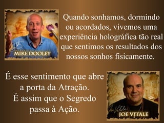 Quando sonhamos, dormindo ou acordados, vivemos uma experiência holográfica tão real que sentimos os resultados dos nossos sonhos fisicamente.   É esse sentimento que abre a porta da Atração. É assim que o Segredo passa à Ação. 