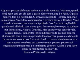 Algumas pessoas dirão que pedem, mas nada acontece. Vejamos, quando você pede, está em dia com o passo número um, que é o Pedir. O passo número dois é o Responder. O Universo responde – sempre responde, sem exceção. Você deve compreender o terceiro passo: o Receber. Você tem de alinhar-se com o que está pedindo. Você se sente esplêndido quando está alinhado com o que quer. Essa sensação é o que se conhece por Entusiasmo, Alegria, Gratidão. Mas quando você sente Inveja, Mágoa, Raiva... demonstra fortes indicadores de que não está em alinhamento com o que está pedindo. Quando você passa a se dar conta de que o modo como você se sente é tudo e passa a direcionar os seus pensamentos com base em como se sente, pouco a pouco você encontrará o pensamento e o sentimento corretos. Assim, o que você pediu se manifestará na sua vida. Esse é o Processo de Criação.   