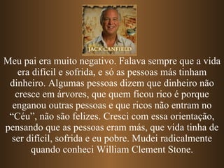 Meu pai era muito negativo. Falava sempre que a vida era difícil e sofrida, e só as pessoas más tinham dinheiro. Algumas pessoas dizem que dinheiro não cresce em árvores, que quem ficou rico é porque enganou outras pessoas e   que ricos não entram no “Céu”, não são felizes. Cresci com essa orientação, pensando que as pessoas eram más, que vida tinha de ser difícil, sofrida e eu pobre. Mudei radicalmente quando conheci William Clement Stone. 