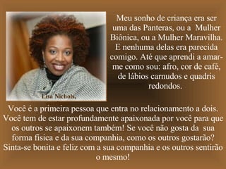 Meu sonho de criança era ser uma das Panteras, ou a  Mulher Biônica, ou a Mulher Maravilha. E nenhuma delas era parecida comigo. Até que aprendi a amar-me como sou: afro, cor de café, de lábios carnudos e quadris redondos.  Você é a primeira pessoa que entra no relacionamento a dois. Você tem de estar profundamente apaixonada por você para que os outros se apaixonem também! Se você não gosta da  sua forma física e da sua companhia, como os outros gostarão? Sinta-se bonita e feliz com a sua companhia e os outros sentirão o mesmo! Lisa Nichols, escritora. 