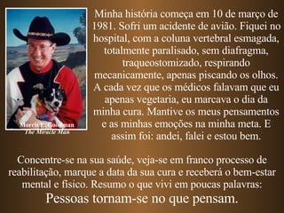 Concentre-se na sua saúde, veja-se em franco processo de reabilitação, marque a data da sua cura e receberá o bem-estar mental e físico. Resumo o que vivi em poucas palavras: Pessoas tornam-se no que pensam. Minha história começa em 10 de março de 1981. Sofri um acidente de avião. Fiquei no hospital, com a coluna vertebral esmagada, totalmente paralisado, sem diafragma, traqueostomizado, respirando mecanicamente, apenas piscando os olhos. A cada vez que os médicos falavam que eu apenas vegetaria, eu marcava o dia da minha cura. Mantive os meus pensamentos e as minhas emoções na minha meta. E assim foi: andei, falei e estou bem. Morris E. Goodman The Miracle Man 
