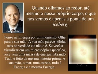 Quando olhamos ao redor, até mesmo o nosso próprio corpo, o que nós vemos é apenas a ponta de um  iceberg . Pense na Energia por um momento. Olhe para a sua mão. A sua mão parece sólida, mas na verdade ela não o é. Se você a visualizar em um microscópio específico, você verá uma massa de energia vibrando. Tudo é feito da mesma matéria-prima. A sua mão, o mar, uma estrela, tudo é Energia e a mesma Energia.  John Hagelin 