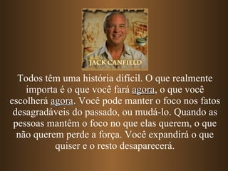 Todos têm uma história difícil. O que realmente importa é o que você fará  agora , o que você escolherá  agora . Você pode manter o foco nos fatos desagradáveis do passado, ou mudá-lo. Quando as pessoas mantêm o foco no que elas querem, o que não querem perde a força. Você expandirá o que quiser e o resto desaparecerá. 