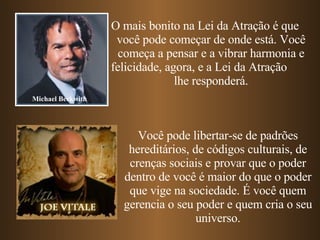 O mais bonito na Lei da Atração é que  você pode começar de onde está. Você começa a pensar e a vibrar harmonia e felicidade, agora, e a Lei da Atração  lhe responderá. Michael Beckwith Você pode libertar-se de padrões hereditários, de códigos culturais, de crenças sociais e provar que o poder dentro de você é maior do que o poder que vige na sociedade. É você quem gerencia o seu poder e quem cria o seu universo. 