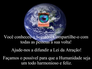 Você conheceu o Segredo. Compartilhe-o com todas as pessoas à sua volta! Ajude-nos a difundir a Lei da Atração! Façamos o possível para que a Humanidade seja um todo harmonioso e feliz. 