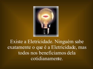 Existe a Eletricidade. Ninguém sabe exatamente o que é a Eletricidade, mas todos nos beneficiamos dela cotidianamente. 