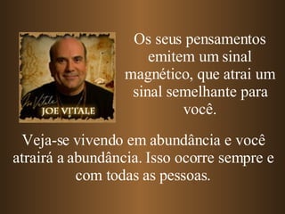 Os seus pensamentos emitem um sinal magnético, que atrai um sinal semelhante para você. Veja-se vivendo em abundância e você atrairá a abundância. Isso ocorre sempre e com todas as pessoas. 